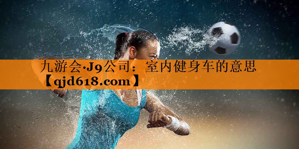 九游会·J9公司:室内健身车的意思