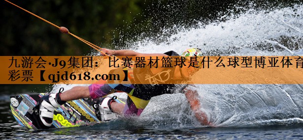 九游会·J9集团:比赛器材篮球是什么球型博亚体育彩票