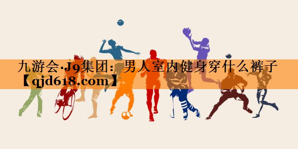 九游会·J9集团：男人室内健身穿什么裤子
